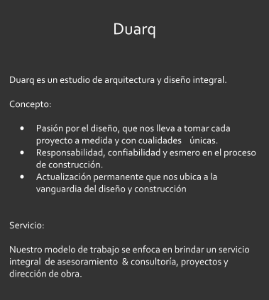 Duarq  Duarq es un estudio de arquitectura y dise�o integral.  Concepto:   �	Pasi�n por el dise�o, que nos lleva a tomar cada proyecto a medida y con cualidades    �nicas. �	Responsabilidad, confiabilidad y esmero en el proceso de construcci�n. �	Actualizaci�n permanente que nos ubica a la vanguardia del dise�o y construcci�n   Servicio:  Nuestro modelo de trabajo se enfoca en brindar un servicio integral  de asesoramiento  & consultor�a, proyectos y direcci�n de obra.